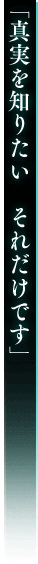 「真実を知りたい それだけです」