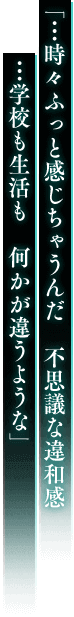 「…時々ふっと感じちゃうんだ 不思議な違和感 …学校も生活も 何かが違うような」