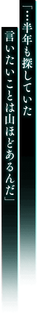 「…半年も探していた 言いたいことは山ほどあるんだ」