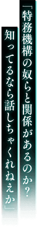 「特務機構の奴らと関係があるのか？ 知ってるなら話しちゃくれねえか」