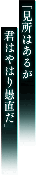 「見所はあるが 君はやはり愚直だ」