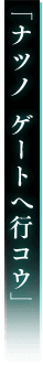 「ナツノ ゲートへ行コウ」