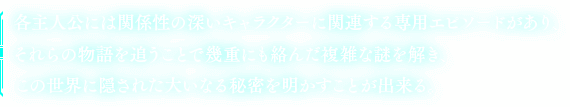 各主人公には関係性の深いキャラクターに関連する専用エピソードがあり、それらの物語を追うことで幾重にも絡んだ複雑な謎を解き、この世界に隠された大いなる秘密を明かすことが出来る。
