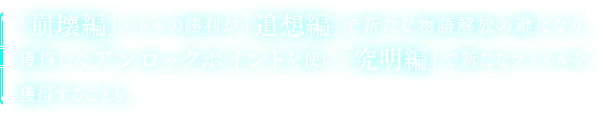 「崩壊編」バトルの勝利が「追想編」で新たな物語解放の鍵になり、獲得したアンロックポイントを使い「究明編」で新たなファイルを獲得することも。