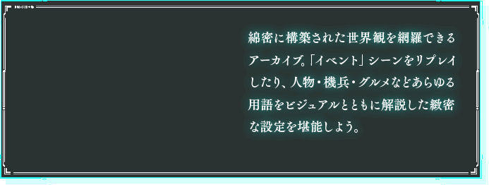 綿密に構築された世界観を網羅できるアーカイブ。「イベント」シーンをリプレイしたり、人物・機兵・グルメなどあらゆる用語をビジュアルとともに解説した緻密な設定を堪能しよう。